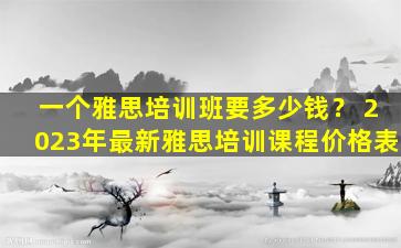 一个雅思培训班要多少钱？ 2023年最新雅思培训课程价格表